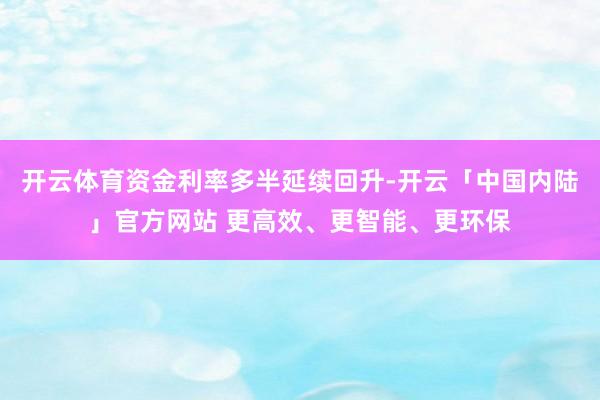 开云体育资金利率多半延续回升-开云「中国内陆」官方网站 更高效、更智能、更环保