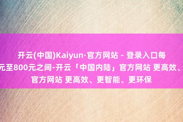 开云(中国)Kaiyun·官方网站 - 登录入口每小时可能在200元至800元之间-开云「中国内陆」官方网站 更高效、更智能、更环保