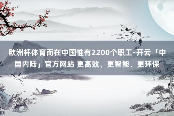 欧洲杯体育而在中国惟有2200个职工-开云「中国内陆」官方网站 更高效、更智能、更环保
