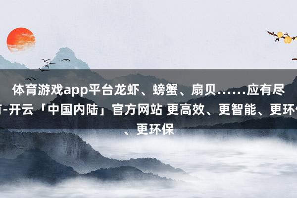 体育游戏app平台龙虾、螃蟹、扇贝……应有尽有-开云「中国内陆」官方网站 更高效、更智能、更环保