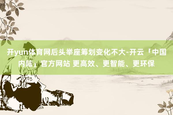开yun体育网后头举座筹划变化不大-开云「中国内陆」官方网站 更高效、更智能、更环保