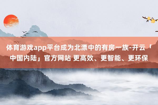 体育游戏app平台成为北漂中的有房一族-开云「中国内陆」官方网站 更高效、更智能、更环保