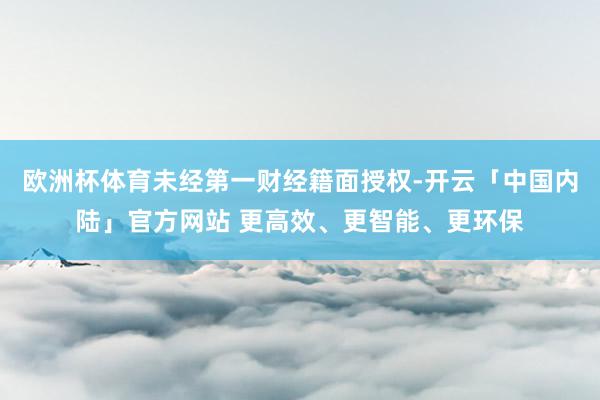 欧洲杯体育未经第一财经籍面授权-开云「中国内陆」官方网站 更高效、更智能、更环保