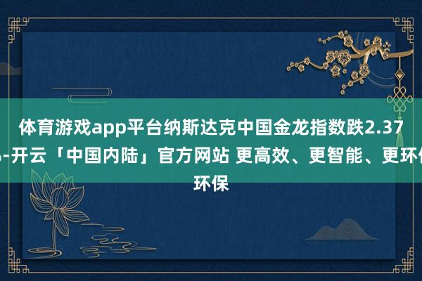 体育游戏app平台纳斯达克中国金龙指数跌2.37%-开云「中国内陆」官方网站 更高效、更智能、更环保