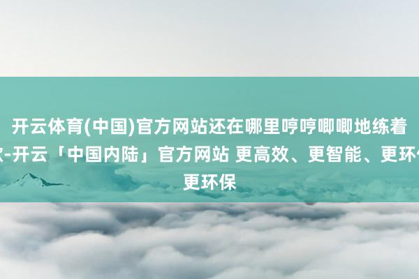 开云体育(中国)官方网站还在哪里哼哼唧唧地练着歌-开云「中国内陆」官方网站 更高效、更智能、更环保