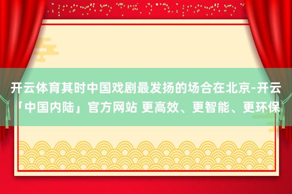 开云体育其时中国戏剧最发扬的场合在北京-开云「中国内陆」官方网站 更高效、更智能、更环保
