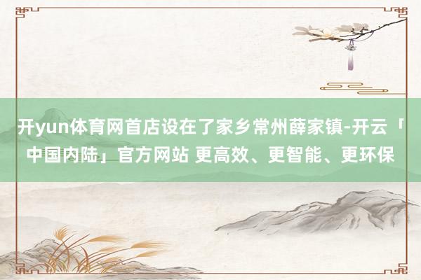 开yun体育网首店设在了家乡常州薛家镇-开云「中国内陆」官方网站 更高效、更智能、更环保