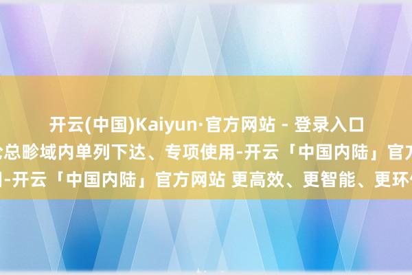 开云(中国)Kaiyun·官方网站 - 登录入口在寰宇硕士征询生招生辩论总畛域内单列下达、专项使用-开云「中国内陆」官方网站 更高效、更智能、更环保