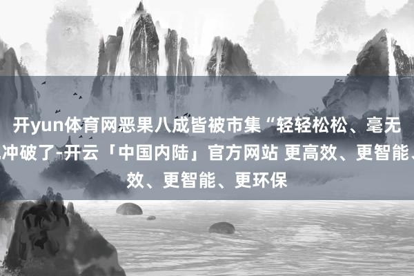 开yun体育网恶果八成皆被市集“轻轻松松、毫无压力”地冲破了-开云「中国内陆」官方网站 更高效、更智能、更环保