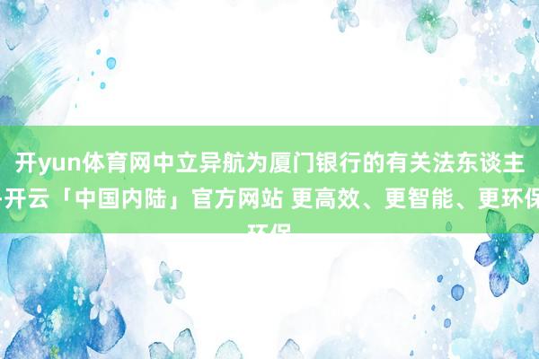 开yun体育网中立异航为厦门银行的有关法东谈主-开云「中国内陆」官方网站 更高效、更智能、更环保