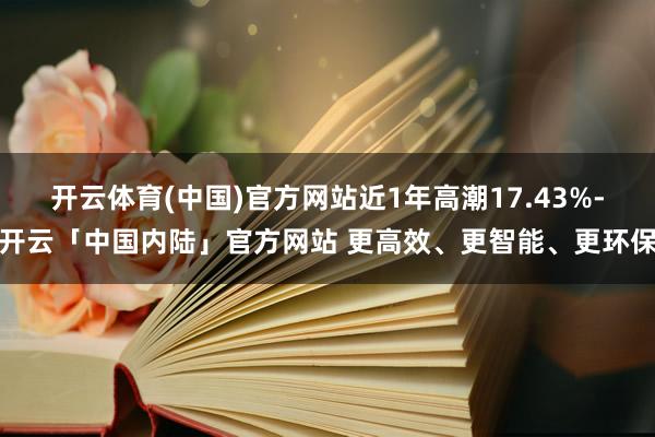 开云体育(中国)官方网站近1年高潮17.43%-开云「中国内陆」官方网站 更高效、更智能、更环保