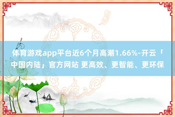 体育游戏app平台近6个月高潮1.66%-开云「中国内陆」官方网站 更高效、更智能、更环保