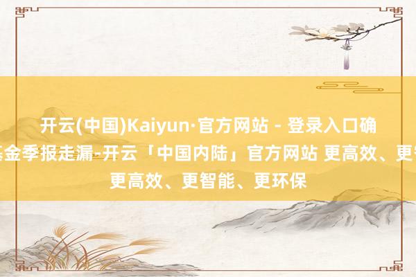 开云(中国)Kaiyun·官方网站 - 登录入口确认最新一期基金季报走漏-开云「中国内陆」官方网站 更高效、更智能、更环保