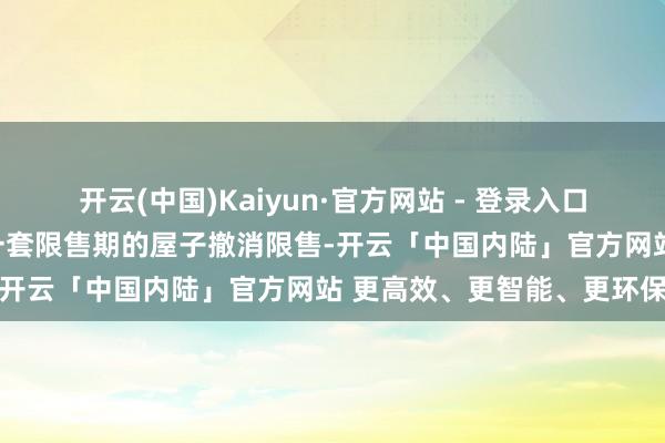 开云(中国)Kaiyun·官方网站 - 登录入口购新址的业主名下不错有一套限售期的屋子撤消限售-开云「中国内陆」官方网站 更高效、更智能、更环保