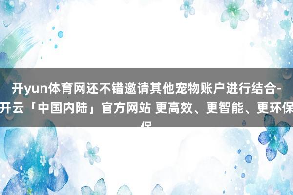 开yun体育网还不错邀请其他宠物账户进行结合-开云「中国内陆」官方网站 更高效、更智能、更环保