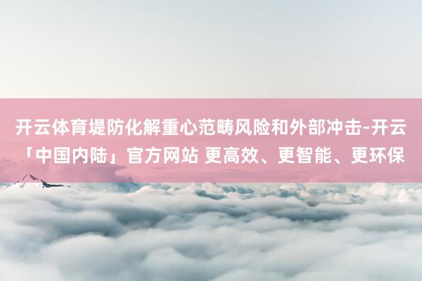 开云体育堤防化解重心范畴风险和外部冲击-开云「中国内陆」官方网站 更高效、更智能、更环保