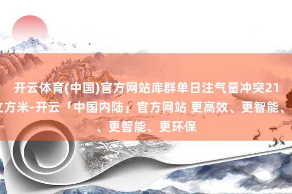 开云体育(中国)官方网站库群单日注气量冲突2100万立方米-开云「中国内陆」官方网站 更高效、更智能、更环保