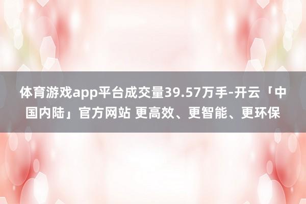 体育游戏app平台成交量39.57万手-开云「中国内陆」官方网站 更高效、更智能、更环保