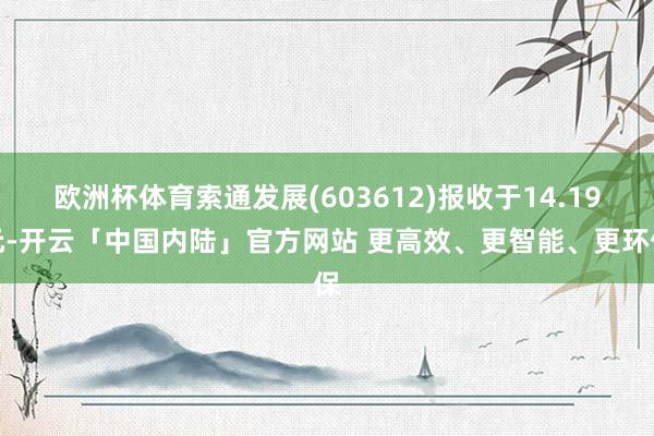 欧洲杯体育索通发展(603612)报收于14.19元-开云「中国内陆」官方网站 更高效、更智能、更环保