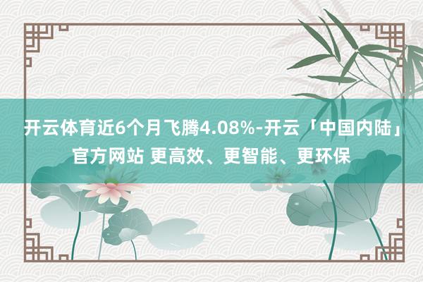 开云体育近6个月飞腾4.08%-开云「中国内陆」官方网站 更高效、更智能、更环保