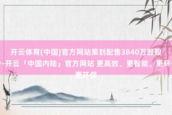 开云体育(中国)官方网站策划配售3840万股股份-开云「中国内陆」官方网站 更高效、更智能、更环保