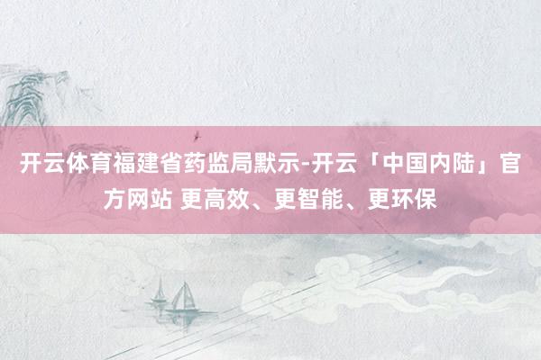 开云体育　　福建省药监局默示-开云「中国内陆」官方网站 更高效、更智能、更环保