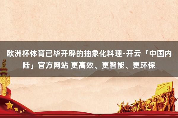 欧洲杯体育已毕开辟的抽象化料理-开云「中国内陆」官方网站 更高效、更智能、更环保