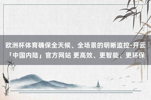 欧洲杯体育确保全天候、全场景的明晰监控-开云「中国内陆」官方网站 更高效、更智能、更环保