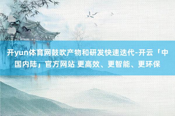 开yun体育网鼓吹产物和研发快速迭代-开云「中国内陆」官方网站 更高效、更智能、更环保