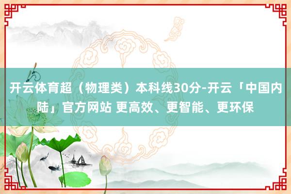 开云体育超（物理类）本科线30分-开云「中国内陆」官方网站 更高效、更智能、更环保