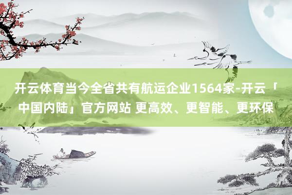 开云体育当今全省共有航运企业1564家-开云「中国内陆」官方网站 更高效、更智能、更环保