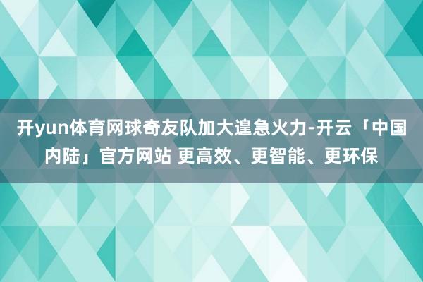 开yun体育网球奇友队加大遑急火力-开云「中国内陆」官方网站 更高效、更智能、更环保