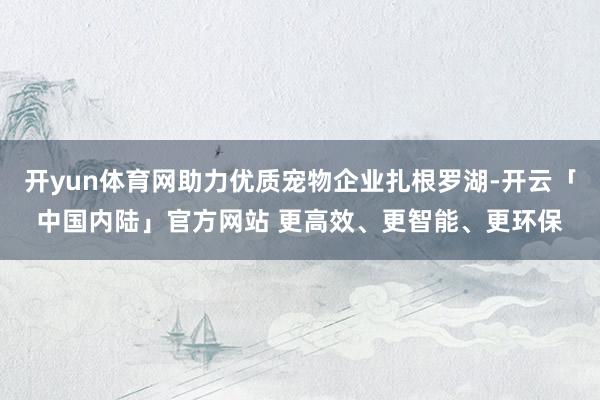 开yun体育网助力优质宠物企业扎根罗湖-开云「中国内陆」官方网站 更高效、更智能、更环保