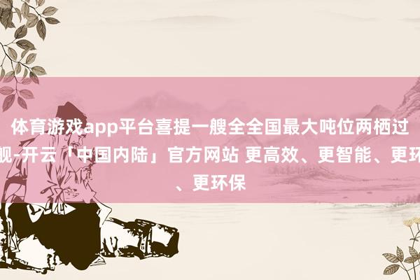 体育游戏app平台喜提一艘全全国最大吨位两栖过错舰-开云「中国内陆」官方网站 更高效、更智能、更环保