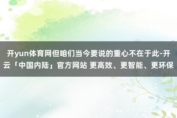 开yun体育网但咱们当今要说的重心不在于此-开云「中国内陆」官方网站 更高效、更智能、更环保