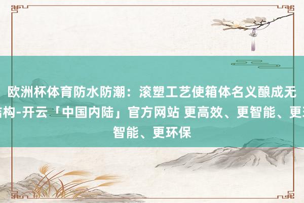 欧洲杯体育防水防潮：滚塑工艺使箱体名义酿成无缝结构-开云「中国内陆」官方网站 更高效、更智能、更环保