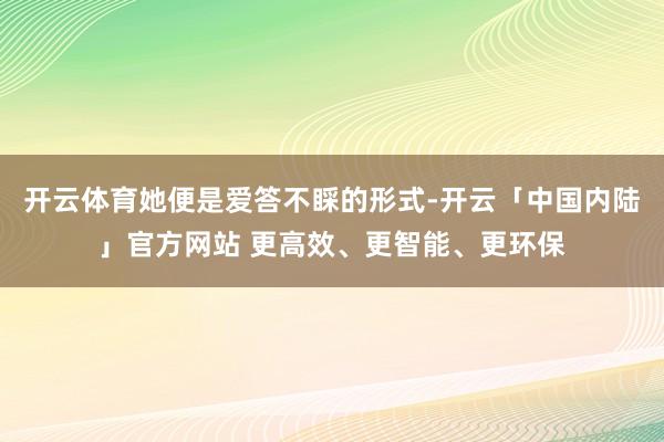 开云体育她便是爱答不睬的形式-开云「中国内陆」官方网站 更高效、更智能、更环保
