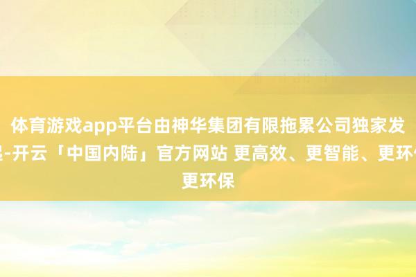 体育游戏app平台由神华集团有限拖累公司独家发起-开云「中国内陆」官方网站 更高效、更智能、更环保