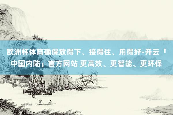欧洲杯体育确保放得下、接得住、用得好-开云「中国内陆」官方网站 更高效、更智能、更环保