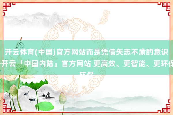 开云体育(中国)官方网站而是凭借矢志不渝的意识-开云「中国内陆」官方网站 更高效、更智能、更环保
