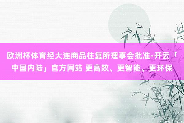 欧洲杯体育经大连商品往复所理事会批准-开云「中国内陆」官方网站 更高效、更智能、更环保