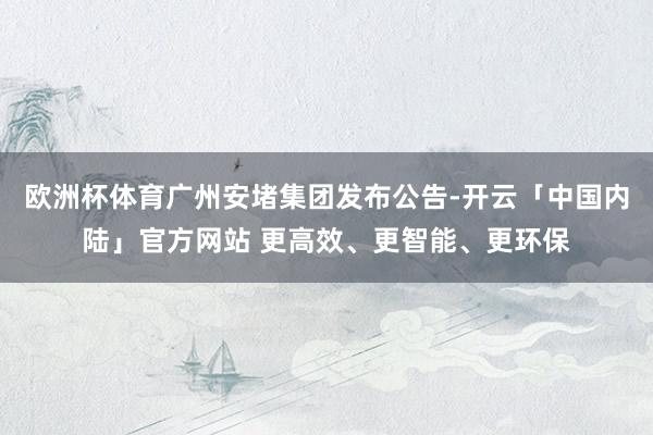 欧洲杯体育广州安堵集团发布公告-开云「中国内陆」官方网站 更高效、更智能、更环保