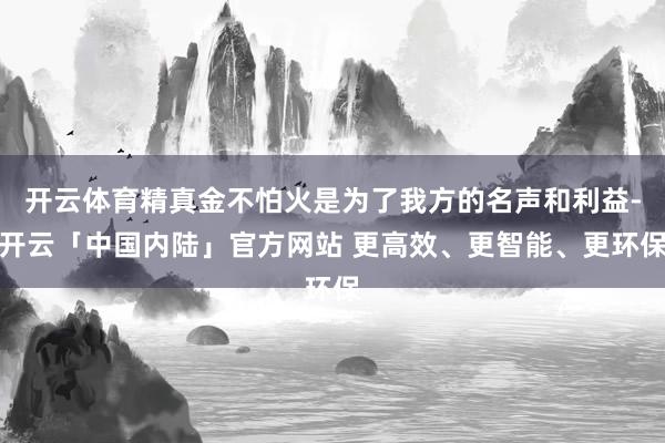开云体育精真金不怕火是为了我方的名声和利益-开云「中国内陆」官方网站 更高效、更智能、更环保