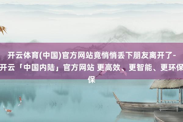 开云体育(中国)官方网站竟悄悄丢下朋友离开了-开云「中国内陆」官方网站 更高效、更智能、更环保