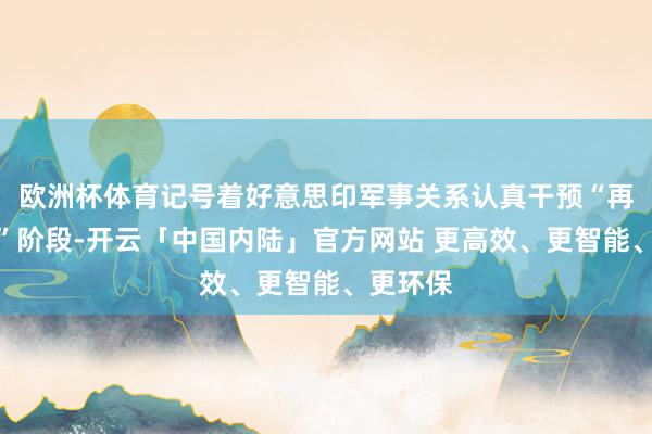 欧洲杯体育记号着好意思印军事关系认真干预“再轨制化”阶段-开云「中国内陆」官方网站 更高效、更智能、更环保