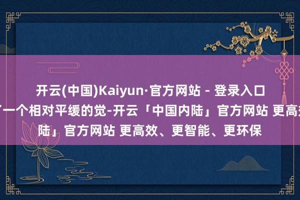 开云(中国)Kaiyun·官方网站 - 登录入口大部分昨天王人睡了一个相对平缓的觉-开云「中国内陆」官方网站 更高效、更智能、更环保