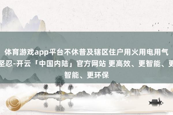 体育游戏app平台不休普及辖区住户用火用电用气安全坚忍-开云「中国内陆」官方网站 更高效、更智能、更环保