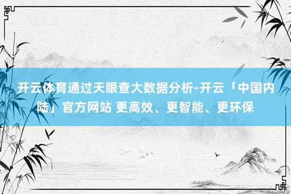 开云体育　　通过天眼查大数据分析-开云「中国内陆」官方网站 更高效、更智能、更环保