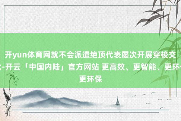 开yun体育网就不会派遣绝顶代表屡次开展穿梭交代-开云「中国内陆」官方网站 更高效、更智能、更环保