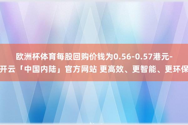 欧洲杯体育每股回购价钱为0.56-0.57港元-开云「中国内陆」官方网站 更高效、更智能、更环保